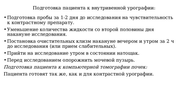  Подготовка пациента к внутривенной урографии: Подготовка пробы за 1-2 дня до исследования на чувствительность к контрастному препарату. Уменьшение количества жидкости со второй половины дня накануне исследования. Постановка очистительных клизм накануне вечером и утром за 2 ч до исследования (или прием слабительных). Прийти на исследование утром в состоянии натощак. Перед исследованием опорожнить мочевой пузырь. Подготовка пациента к компьютерной томографии почек: Пациента готовят так же, как и для контрастной урографии. 