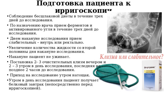Подготовка пациента к ирригоскопии Соблюдение бесшлаковой диеты в течение трех дней до исследования.  По назначению врача прием ферментов и активированного угля в течение трех дней до исследования.  Днем накануне исследования прием слабительных – внутрь или ректально. Увеличение количества жидкости со второй половины дня накануне исследования. Накануне пациент не ужинает.  Постановка 2- 3 очистительных клизм вечером и 2 – 3 утром в день исследования, последняя не позднее 2 часов до исследования.  Приход на исследование утром натощак. Утром в день исследования пациент получает белковый завтрак (непосредственно перед ирригоскопией). 