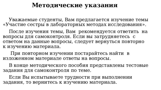 Методические указания Уважаемые студенты, Вам предлагается изучение темы «Участие сестры в лабораторных методах исследования». После изучения темы, Вам рекомендуется ответить на вопросы для самоконтроля. Если вы затрудняетесь с ответом на данные вопросы, следует вернуться повторно к изучению материала.  При повторном изучении постарайтесь найти в изложенном материале ответы на вопросы. В конце методического пособия представлены тестовые задания для самоконтроля по теме. Если Вы испытываете трудности при выполнении задания, то вернитесь к изучению материала. 