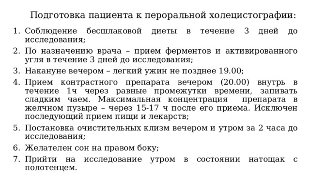 Подготовка пациента к пероральной холецистографии: Соблюдение бесшлаковой диеты в течение 3 дней до исследования; По назначению врача – прием ферментов и активированного угля в течение 3 дней до исследования; Накануне вечером – легкий ужин не позднее 19.00; Прием контрастного препарата вечером (20.00) внутрь в течение 1ч через равные промежутки времени, запивать сладким чаем. Максимальная концентрация препарата в желчном пузыре – через 15-17 ч после его приема. Исключен последующий прием пищи и лекарств; Постановка очистительных клизм вечером и утром за 2 часа до исследования; Желателен сон на правом боку; Прийти на исследование утром в состоянии натощак с полотенцем. 