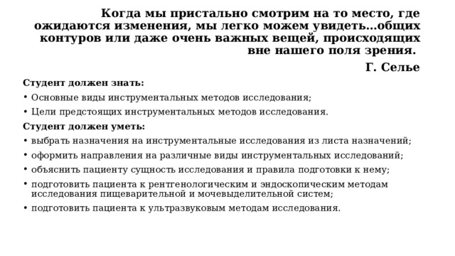 Когда мы пристально смотрим на то место, где ожидаются изменения, мы легко можем увидеть…общих контуров или даже очень важных вещей, происходящих вне нашего поля зрения. Г. Селье Студент должен знать: Основные виды инструментальных методов исследования; Цели предстоящих инструментальных методов исследования. Студент должен уметь: выбрать назначения на инструментальные исследования из листа назначений; оформить направления на различные виды инструментальных исследований; объяснить пациенту сущность исследования и правила подготовки к нему; подготовить пациента к рентгенологическим и эндоскопическим методам исследования пищеварительной и мочевыделительной систем; подготовить пациента к ультразвуковым методам исследования. 