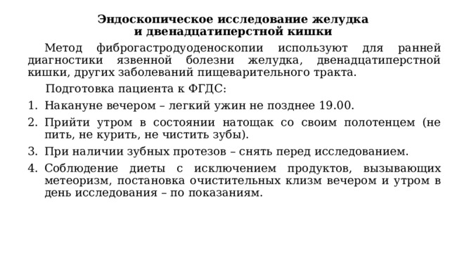 Эндоскопическое исследование желудка и двенадцатиперстной кишки Метод фиброгастродуоденоскопии используют для ранней диагностики язвенной болезни желудка, двенадцатиперстной кишки, других заболеваний пищеварительного тракта.  Подготовка пациента к ФГДС: Накануне вечером – легкий ужин не позднее 19.00. Прийти утром в состоянии натощак со своим полотенцем (не пить, не курить, не чистить зубы). При наличии зубных протезов – снять перед исследованием. Соблюдение диеты с исключением продуктов, вызывающих метеоризм, постановка очистительных клизм вечером и утром в день исследования – по показаниям. 