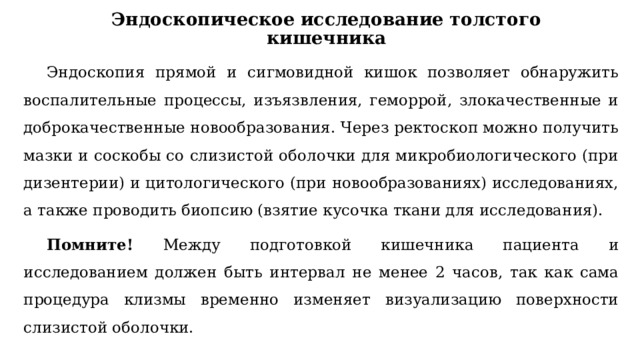 Эндоскопическое исследование толстого кишечника Эндоскопия прямой и сигмовидной кишок позволяет обнаружить воспалительные процессы, изъязвления, геморрой, злокачественные и доброкачественные новообразования. Через ректоскоп можно получить мазки и соскобы со слизистой оболочки для микробиологического (при дизентерии) и цитологического (при новообразованиях) исследованиях, а также проводить биопсию (взятие кусочка ткани для исследования). Помните! Между подготовкой кишечника пациента и исследованием должен быть интервал не менее 2 часов, так как сама процедура клизмы временно изменяет визуализацию поверхности слизистой оболочки. 
