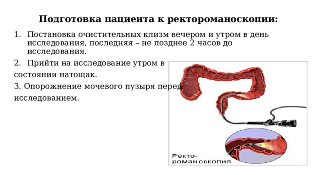  Подготовка пациента к ректороманоскопии: Постановка очистительных клизм вечером и утром в день исследования, последняя – не позднее 2 часов до исследования. Прийти на исследование утром в состоянии натощак. 3. Опорожнение мочевого пузыря перед исследованием. 