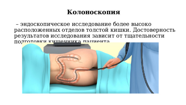 Колоноскопия   – эндоскопическое исследование более высоко расположенных отделов толстой кишки. Достоверность результатов исследования зависит от тщательности подготовки кишечника пациента. 