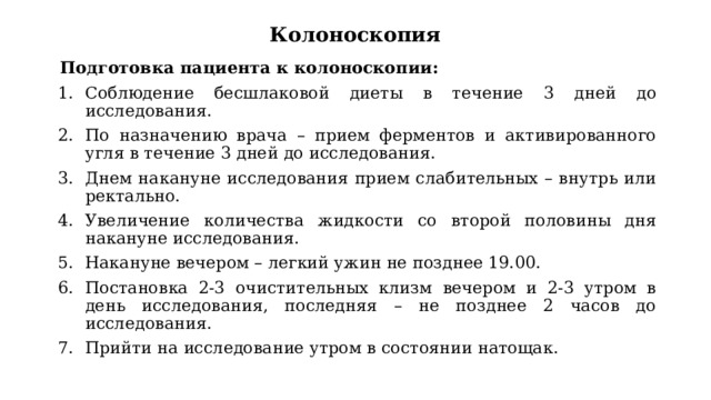 Колоноскопия Подготовка пациента к колоноскопии: Соблюдение бесшлаковой диеты в течение 3 дней до исследования. По назначению врача – прием ферментов и активированного угля в течение 3 дней до исследования. Днем накануне исследования прием слабительных – внутрь или ректально. Увеличение количества жидкости со второй половины дня накануне исследования. Накануне вечером – легкий ужин не позднее 19.00. Постановка 2-3 очистительных клизм вечером и 2-3 утром в день исследования, последняя – не позднее 2 часов до исследования. Прийти на исследование утром в состоянии натощак. 