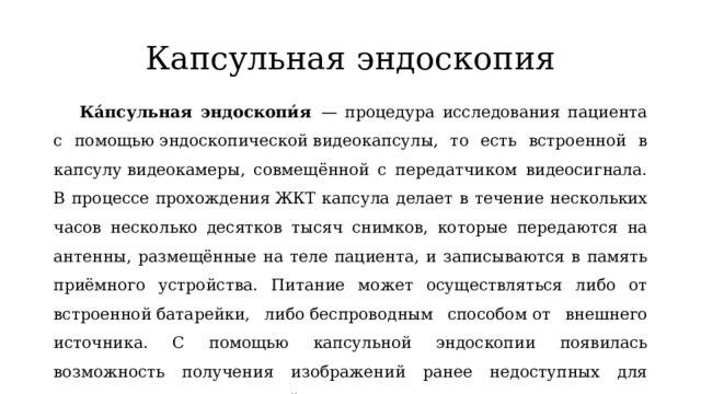 Капсульная эндоскопия Ка́псульная эндоскопи́я   — процедура исследования пациента с помощью эндоскопической видеокапсулы, то есть встроенной в капсулу видеокамеры, совмещённой с передатчиком видеосигнала. В процессе прохождения ЖКТ капсула делает в течение нескольких часов несколько десятков тысяч снимков, которые передаются на антенны, размещённые на теле пациента, и записываются в память приёмного устройства. Питание может осуществляться либо от встроенной батарейки, либо беспроводным способом от внешнего источника. С помощью капсульной эндоскопии появилась возможность получения изображений ранее недоступных для эндоскопии участков тонкой кишки. 