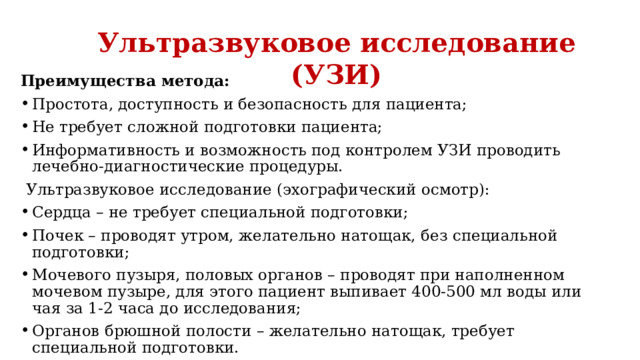 Ультразвуковое исследование (УЗИ) Преимущества метода: Простота, доступность и безопасность для пациента; Не требует сложной подготовки пациента; Информативность и возможность под контролем УЗИ проводить лечебно-диагностические процедуры. Ультразвуковое исследование (эхографический осмотр): Сердца – не требует специальной подготовки; Почек – проводят утром, желательно натощак, без специальной подготовки; Мочевого пузыря, половых органов – проводят при наполненном мочевом пузыре, для этого пациент выпивает 400-500 мл воды или чая за 1-2 часа до исследования; Органов брюшной полости – желательно натощак, требует специальной подготовки. 