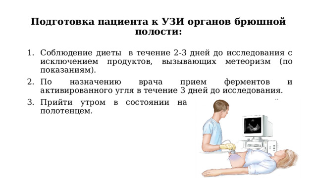 Подготовка пациента к УЗИ органов брюшной полости: Соблюдение диеты в течение 2-3 дней до исследования с исключением продуктов, вызывающих метеоризм (по показаниям). По назначению врача прием ферментов и активированного угля в течение 3 дней до исследования. Прийти утром в состоянии натощак с простыней и полотенцем. 