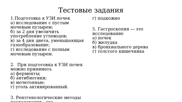 Тестовые задания Подготовка к УЗИ почек а) исследование с пустым мочевым пузырем;  б) за 2 дня увеличить употребление углеводов;  в) за 4 дня диета, уменьшающая газообразование;  г) исследование с полным мочевым пузырем. г) подкожно 2.  При подготовка к УЗИ почек можно принимать 5. Гастроскопия — это исследование а) ферменты;  б) антибиотики;  в) мочегонные;  г) уголь активированный. а) почек б) желудка в) бронхиального дерева 3. Рентгенологические методы исследования - это г) толстого кишечника а) проба Реберга-Тареева;  б) выделительная (внутривенная) урография;  в) цистоскопия;  г) колоноскопия. 4. Контрастный препарат при рентгенологическом исследовании желудка вводят: а) внутривенно б) ректально в) перорально 
