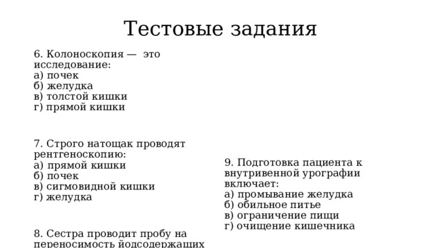 Тестовые задания 6. Колоноскопия —  это исследование: а) почек б) желудка в) толстой кишки г) прямой кишки 9. Подготовка пациента к внутривенной урографии включает: 7. Строго натощак проводят рентгеноскопию: а) промывание желудка а)  прямой кишки б) обильное питье б) почек в) ограничение пищи г) очищение кишечника в) сигмовидной кишки г) желудка 10. Эндоскопия органов брюшной полости — это: а) цистоскопия 8. Сестра проводит пробу на переносимость йодсодержащих препаратов при: б) фиброгастроскопия а) урографии в) лапароскопия б) флюорографии г) колоноскопия в) бронхографии г) ирригографии 