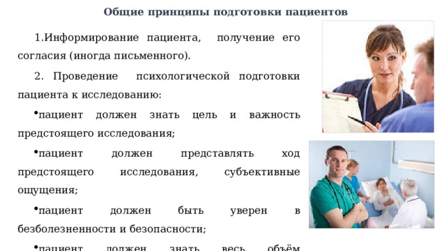 Общие принципы подготовки пациентов Информирование пациента, получение его согласия (иногда письменного).  Проведение психологической подготовки пациента к исследованию: пациент должен знать цель и важность предстоящего исследования; пациент должен представлять ход предстоящего исследования, субъективные ощущения; пациент должен быть уверен в безболезненности и безопасности; пациент должен знать весь объём предшествующих мероприятий и их важность. 