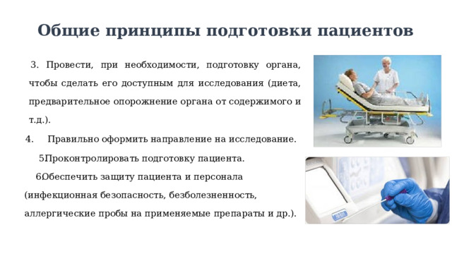 Общие принципы подготовки пациентов Провести, при необходимости, подготовку органа, чтобы сделать его доступным для исследования (диета, предварительное опорожнение органа от содержимого и т.д.).  Правильно оформить направление на исследование. Проконтролировать подготовку пациента. Обеспечить защиту пациента и персонала (инфекционная безопасность, безболезненность, аллергические пробы на применяемые препараты и др.). 