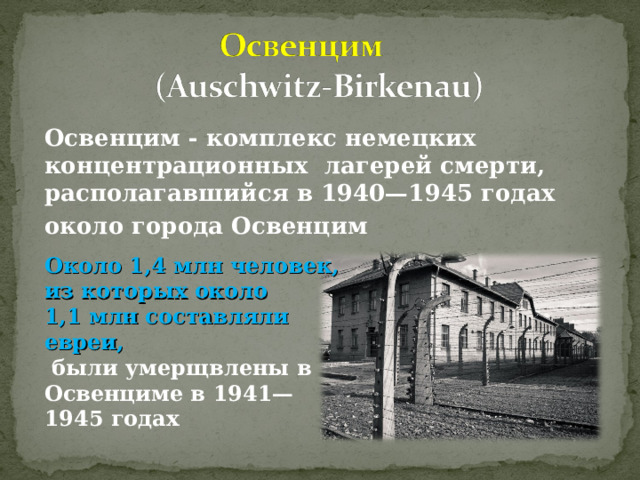 Освенцим - комплекс немецких концентрационных лагерей смерти, располагавшийся в 1940—1945 годах около города Освенцим Около 1,4 млн человек, из которых около 1,1 млн составляли евреи,  были умерщвлены в Освенциме в 1941—1945 годах 