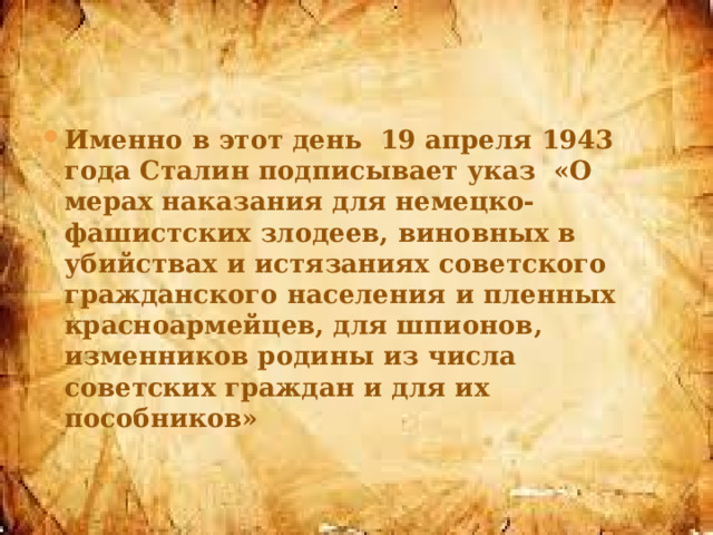 Именно в этот день 19 апреля 1943 года Сталин подписывает указ «О мерах наказания для немецко-фашистских злодеев, виновных в убийствах и истязаниях советского гражданского населения и пленных красноармейцев, для шпионов, изменников родины из числа советских граждан и для их пособников» 
