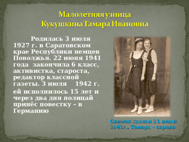  Родилась 3 июля 1927 г. в Саратовском крае Республики немцев Поволжья. 22 июня 1941 года закончила 6 класс, активистка, староста, редактор классной газеты. 3 июля 1942 г. ей исполнилось 15 лет и через два дня полицай принёс повестку – в Германию Снимок сделан 21 июня 1941г., Тамара - справа 