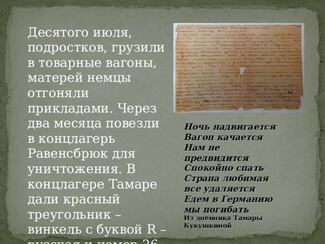 Десятого июля, подростков, грузили в товарные вагоны, матерей немцы отгоняли прикладами. Через два месяца повезли в концлагерь Равенсбрюк для уничтожения. В концлагере Тамаре дали красный треугольник – винкель с буквой R – русская и номер 26 666 Ночь надвигается Вагон качается Нам не предвидится Спокойно спать Страна любимая все удаляется Едем в Германию мы погибать Из дневника Тамары Кукушкиной 