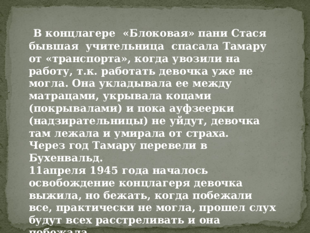  В концлагере «Блоковая» пани Стася бывшая учительница спасала Тамару от «транспорта», когда увозили на работу, т.к. работать девочка уже не могла. Она укладывала ее между матрацами, укрывала коцами (покрывалами) и пока ауфзеерки (надзирательницы) не уйдут, девочка там лежала и умирала от страха. Через год Тамару перевели в Бухенвальд. 11апреля 1945 года началось освобождение концлагеря девочка выжила, но бежать, когда побежали все, практически не могла, прошел слух будут всех расстреливать и она побежала… Через год получила паспорт с отметкой «Прибыла из Германии» 