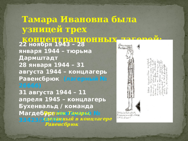 Тамара Ивановна была узницей трех концентрационных лагерей: 22 ноября 1943 – 28 января 1944 – тюрьма Дармштадт 28 января 1944 – 31 августа 1944 – концлагерь Равенсбрюк (лагерный № 26666) 31 августа 1944 – 11 апреля 1945 – концлагерь Бухенвальд / команда Магдебург (лагерный № 33423/39783) Рисунок Тамары, сделанный в концлагере Равенсбрюк 
