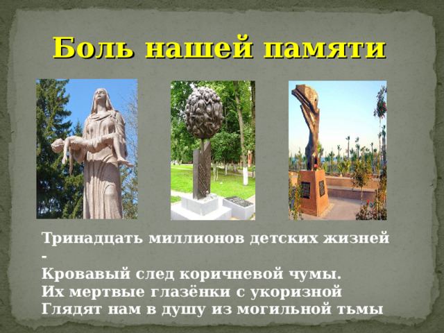 Боль нашей памяти Тринадцать миллионов детских жизней -  Кровавый след коричневой чумы.  Их мертвые глазёнки с укоризной  Глядят нам в душу из могильной тьмы 