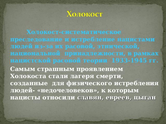  Холокост-систематическое преследование и истребление нацистами людей из-за их расовой, этнической, национальной принадлежности, в рамках нацистской расовой теории 1933-1945 гг. Самым страшным проявлением Холокоста стали лагеря смерти, созданные для физического истребления людей- «недочеловеков», к которым нацисты относили славян, евреев, цыган   