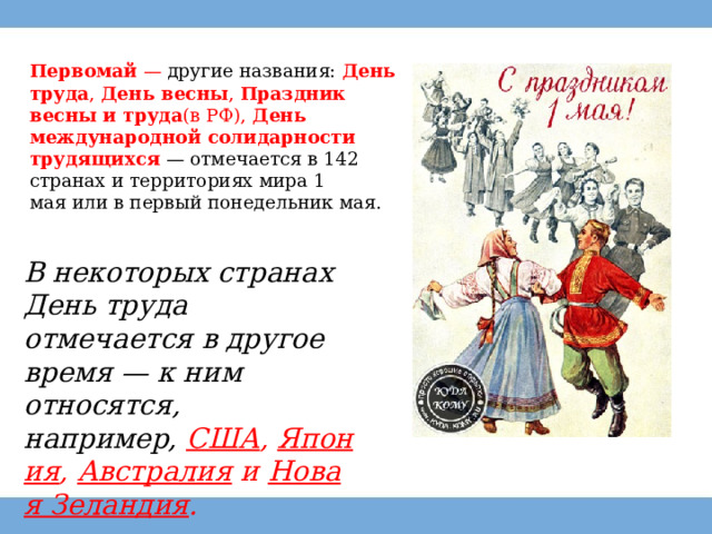 Первомай  — другие названия:  День труда ,  День весны ,  Праздник весны и труда (в РФ),  День международной солидарности трудящихся   — отмечается в 142  странах и территориях мира 1 мая или в первый понедельник мая. В некоторых странах День труда отмечается в другое время — к ним относятся, например,  США ,  Япония ,  Австралия  и  Новая Зеландия . 