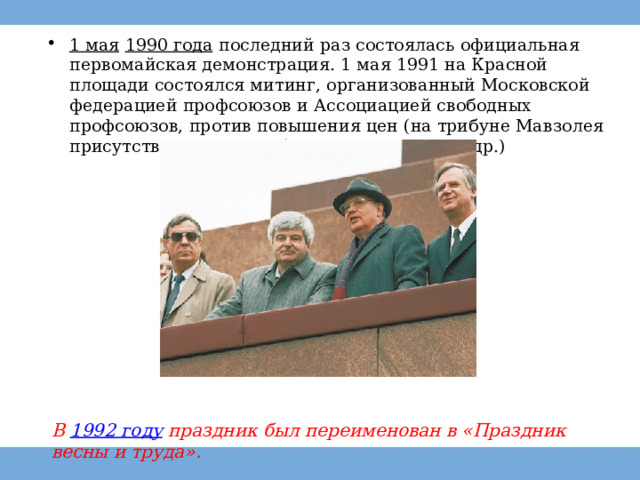1 мая   1990 года   последний раз состоялась официальная первомайская демонстрация. 1 мая 1991 на Красной площади состоялся митинг, организованный Московской федерацией профсоюзов и Ассоциацией свободных профсоюзов, против повышения цен (на трибуне Мавзолея присутствовали  М. Горбачёв ,  А. Лукьянов  и др.) В  1992 году  праздник был переименован в «Праздник весны и труда». 