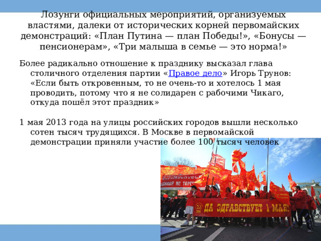 Лозунги официальных мероприятий, организуемых властями, далеки от исторических корней первомайских демонстраций: «План Путина — план Победы!», «Бонусы — пенсионерам», «Три малыша в семье — это норма!» Более радикально отношение к празднику высказал глава столичного отделения партии « Правое дело » Игорь Трунов: «Если быть откровенным, то не очень-то и хотелось 1 мая проводить, потому что я не солидарен с рабочими Чикаго, откуда пошёл этот праздник» 1 мая 2013 года на улицы российских городов вышли несколько сотен тысяч трудящихся. В Москве в первомайской демонстрации приняли участие более 100 тысяч человек 