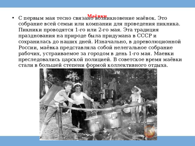 Маёвки   С первым мая тесно связано возникновение маёвок. Это собрание всей семьи или компании для проведения пикника. Пикники проводятся 1-го или 2-го мая. Эта традиция празднования на природе была придумана в СССР и сохранилась до наших дней. Изначально, в дореволюционной России, маёвка представляла собой нелегальное собрание рабочих, устраиваемое за городом в день 1-го мая. Маевки преследовались царской полицией. В советское время маёвки стали в большей степени формой коллективного отдыха. 