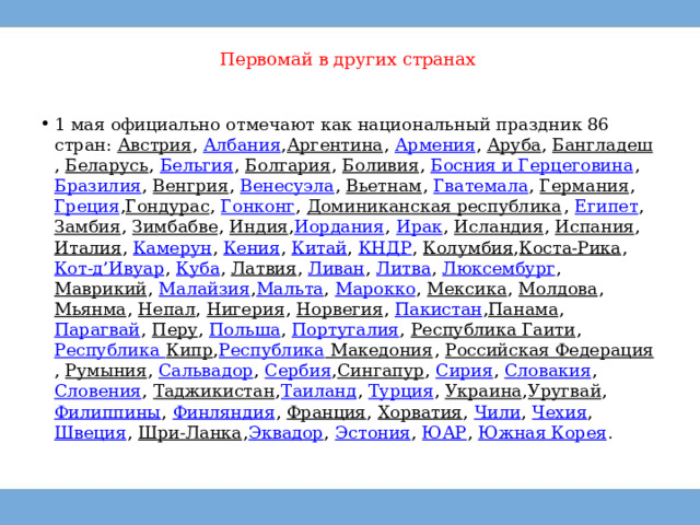 Первомай в других странах   1 мая официально отмечают как национальный праздник 86 стран:  Австрия ,  Албания , Аргентина ,  Армения ,  Аруба ,  Бангладеш ,  Беларусь ,  Бельгия ,  Болгария ,  Боливия ,  Босния и Герцеговина ,  Бразилия ,  Венгрия ,  Венесуэла ,  Вьетнам ,  Гватемала ,  Германия ,  Греция , Гондурас ,  Гонконг ,  Доминиканская республика ,  Египет ,  Замбия ,  Зимбабве ,  Индия , Иордания ,  Ирак ,  Исландия ,  Испания ,  Италия ,  Камерун ,  Кения ,  Китай ,  КНДР ,  Колумбия , Коста-Рика ,  Кот-д’Ивуар ,  Куба ,  Латвия ,  Ливан ,  Литва ,  Люксембург ,  Маврикий ,  Малайзия , Мальта ,  Марокко ,  Мексика ,  Молдова ,  Мьянма ,  Непал ,  Нигерия ,  Норвегия ,  Пакистан , Панама ,  Парагвай ,  Перу ,  Польша ,  Португалия ,  Республика Гаити ,  Республика Кипр , Республика Македония ,  Российская Федерация ,  Румыния ,  Сальвадор ,  Сербия , Сингапур ,  Сирия ,  Словакия ,  Словения ,  Таджикистан , Таиланд ,  Турция ,  Украина , Уругвай ,  Филиппины ,  Финляндия ,  Франция ,  Хорватия ,  Чили ,  Чехия ,  Швеция ,  Шри-Ланка , Эквадор ,  Эстония ,  ЮАР ,  Южная Корея . 