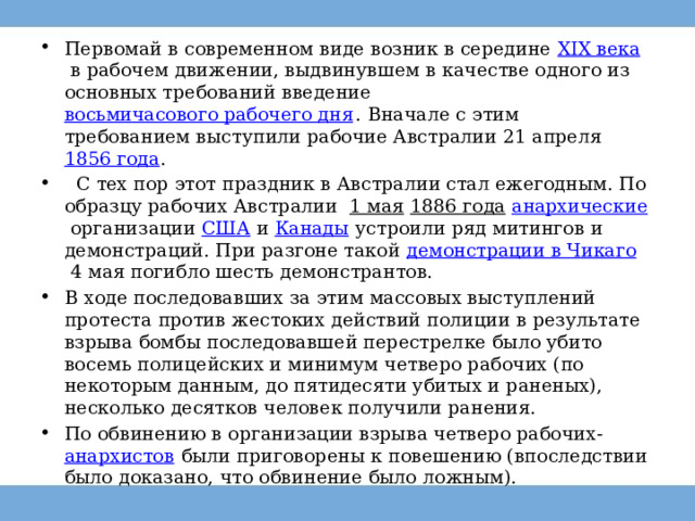 Первомай в современном виде возник в середине  XIX века  в рабочем движении, выдвинувшем в качестве одного из основных требований введение  восьмичасового рабочего дня . Вначале с этим требованием выступили рабочие Австралии 21 апреля 1856 года .   С тех пор этот праздник в Австралии стал ежегодным. По образцу рабочих Австралии   1 мая   1886 года   анархические  организации  США  и  Канады  устроили ряд митингов и демонстраций. При разгоне такой  демонстрации в Чикаго  4 мая погибло шесть демонстрантов. В ходе последовавших за этим массовых выступлений протеста против жестоких действий полиции в результате взрыва бомбы последовавшей перестрелке было убито восемь полицейских и минимум четверо рабочих (по некоторым данным, до пятидесяти убитых и раненых), несколько десятков человек получили ранения. По обвинению в организации взрыва четверо рабочих- анархистов  были приговорены к повешению (впоследствии было доказано, что обвинение было ложным).  