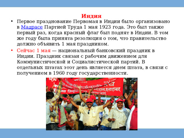 Индия   Первое празднование Первомая в Индии было организовано в  Мадрасе  Партией Труда 1 мая 1923 года. Это был также первый раз, когда красный флаг был поднят в Индии. В том же году была принята резолюция о том, что правительство должно объявить 1 мая праздником. Сейчас 1 мая — национальный банковский праздник в Индии. Праздник связан с рабочим движением для Коммунистической и Социалистической партий. В отдельных штатах этот день является днем штата, в связи с получением в 1960 году государственности. 