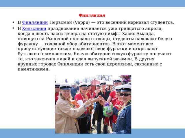 Финляндия   В  Финляндии  Первомай (Vappu) — это весенний карнавал студентов. В  Хельсинки  празднование начинается уже тридцатого апреля, когда в шесть часов вечера на статую нимфы Хавис Аманда, стоящую на Рыночной площади столицы, студенты надевают белую фуражку — головной убор абитуриентов. В этот момент все присутствующие также надевают свои фуражки и открывают бутылки с шампанским. Белую абитуриентскую фуражку получают те, кто закончил лицей и сдал выпускной экзамен. В других крупных городах Финляндии есть свои церемонии, связанные с памятниками. 