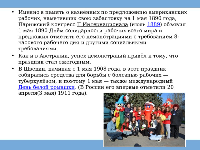 Именно в память о казнённых по предложению американских рабочих, наметивших свою забастовку на 1 мая 1890 года, Парижский конгресс  II Интернационала  (июль  1889 ) объявил 1 мая 1890 Днём солидарности рабочих всего мира и предложил отметить его демонстрациями с требованием 8-часового рабочего дня и другими социальными требованиями. Как и в Австралии, успех демонстраций привёл к тому, что праздник стал ежегодным. В Швеции, начиная с 1 мая 1908 года, в этот праздник собирались средства для борьбы с болезнью рабочих —туберкулёзом, и поэтому 1 мая — также международный  День белой ромашки . (В России его впервые отметили 20 апреля(3 мая) 1911 года). 