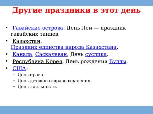 Другие праздники в этот день     Гавайские острова , День Леи — праздник гавайских танцев.   Казахстан ,  Праздник единства народа Казахстана .   Канада ,  Саскачеван , День  суслика .   Республика Корея , День рождения  Будды .   США : День права. День детского здравоохранения. День лояльности. День права. День детского здравоохранения. День лояльности. 