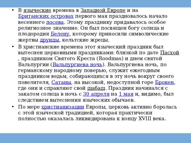 В  языческие  времена в  Западной Европе  и на  Британских островах  первого мая праздновалось начало весеннего  посева . Этому празднику придавалось особое религиозное значение. Он был посвящен богу солнца и плодородия  Белену , которому приносили символические жертвы  друиды , кельтские жрецы.  В христианские времена этот языческий праздник был вытеснен церковными праздниками: близкой по дате  Пасхой , праздником Святого Креста (Roodmas) и днем святой Вальпургии ( Вальпургиева ночь ). Вальпургиева ночь, по германскому народному поверью, служит ежегодным праздником ведьм, собирающихся в эту ночь вокруг своего повелителя,  Сатаны , на высокой, недоступной горе  Брокен , где они и справляют свой  шабаш . Праздник начинался с закатом солнца в ночь с  30 апреля  на  1 мая  и, видимо, был следствием вытеснения языческих обычаев.  По мере  христианизации Европы, церковь активно боролась с этой языческой традицией, которая практически полностью оказалась ликвидирована к концу XVIII века . 