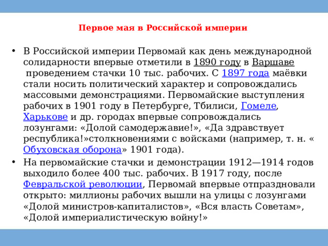 Первое мая в Российской империи   В Российской империи Первомай как день международной солидарности впервые отметили в  1890 году  в  Варшаве  проведением стачки 10 тыс. рабочих. С  1897 года маёвки стали носить политический характер и сопровождались массовыми демонстрациями. Первомайские выступления рабочих в 1901 году в Петербурге, Тбилиси,  Гомеле ,  Харькове  и др. городах впервые сопровождались лозунгами: «Долой самодержавие!», «Да здравствует республика!»столкновениями с войсками (например, т. н. « Обуховская оборона » 1901 года). На первомайские стачки и демонстрации 1912—1914 годов выходило более 400 тыс. рабочих. В 1917 году, после  Февральской революции , Первомай впервые отпраздновали открыто: миллионы рабочих вышли на улицы с лозунгами «Долой министров-капиталистов», «Вся власть Советам», «Долой империалистическую войну!» 