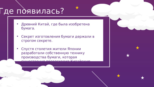 Где появилась?  Древний Китай, где была изобретена бумага.   Секрет изготовления бумаги держали в строгом секрете. Спустя столетия жители Японии разработали собственную технику производства бумаги, которая существенно превосходит Китайскую. 