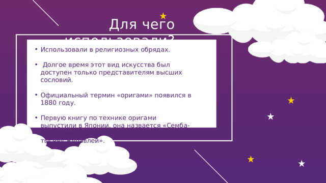 Для чего использовали? Использовали в религиозных обрядах.  Долгое время этот вид искусства был доступен только представителям высших сословий. Официальный термин «оригами» появился в 1880 году. Первую книгу по технике оригами выпустили в Японии, она назвается «Семба-цуру-ориката». Дословно – «Как сложить тысячу журавлей». 