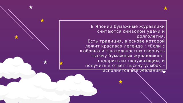В Японии бумажные журавлики считаются символом удачи и долголетия. Есть традиция, в основе которой лежит красивая легенда : «Если с любовью и тщательностью свернуть тысячу бумажных журавликов , подарить их окружающим, и получить в ответ тысячу улыбок – исполнятся все Желания». 