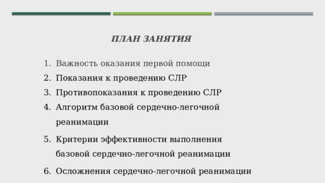 ПЛАН ЗАНЯТИЯ  Важность оказания первой помощи Показания к проведению СЛР Противопоказания к проведению СЛР Алгоритм базовой сердечно-легочной реанимации Критерии эффективности выполнения базовой сердечно-легочной реанимации Осложнения сердечно-легочной реанимации     