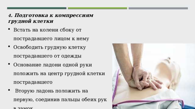 4 . Подготовка к компрессиям грудной клетки Встать на колени сбоку от пострадавшего лицом к нему Освободить грудную клетку пострадавшего от одежды Основание ладони одной руки положить на центр грудной клетки пострадавшего  Вторую ладонь положить на первую, соединив пальцы обеих рук в замок Как можно быстрее приступить к компрессиям грудной   