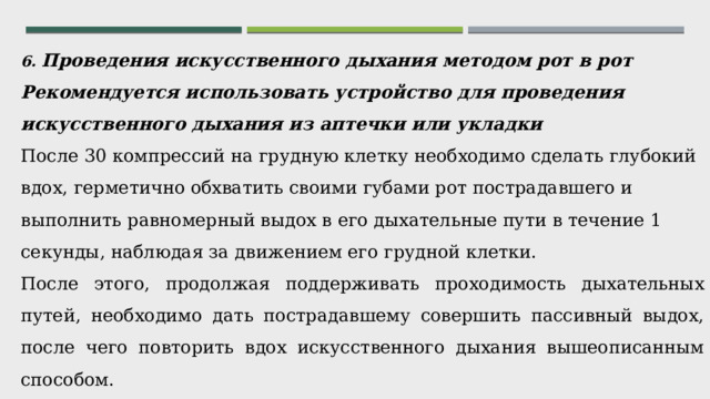 6. Проведения искусственного дыхания методом рот в рот Рекомендуется использовать устройство для проведения искусственного дыхания из аптечки или укладки  После 30 компрессий на грудную клетку необходимо сделать глубокий вдох, герметично обхватить своими губами рот пострадавшего и выполнить равномерный выдох в его дыхательные пути в течение 1 секунды, наблюдая за движением его грудной клетки. После этого, продолжая поддерживать проходимость дыхательных путей, необходимо дать пострадавшему совершить пассивный выдох, после чего повторить вдох искусственного дыхания вышеописанным способом. Пауза между вдохами 2 секунды. Далее выполняются компрессии грудной клетки.     