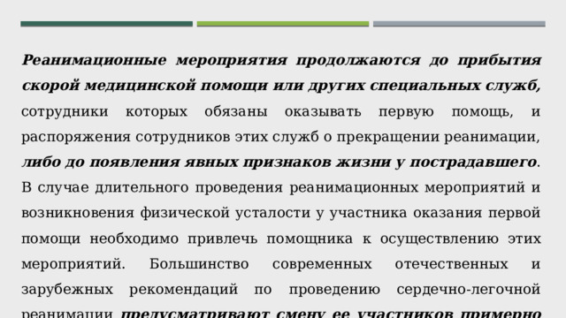 Реанимационные мероприятия продолжаются до прибытия скорой медицинской помощи или других специальных служб, сотрудники которых обязаны оказывать первую помощь, и распоряжения сотрудников этих служб о прекращении реанимации, либо до появления явных признаков жизни у пострадавшего . В случае длительного проведения реанимационных мероприятий и возникновения физической усталости у участника оказания первой помощи необходимо привлечь помощника к осуществлению этих мероприятий. Большинство современных отечественных и зарубежных рекомендаций по проведению сердечно-легочной реанимации предусматривают смену ее участников примерно каждые 2 минуты, или спустя 5-6 циклов компрессий и вдохов. 