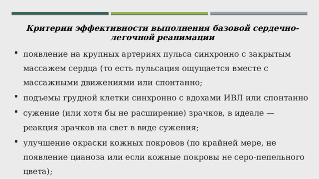 Критерии эффективности выполнения базовой сердечно-легочной реанимации появление на крупных артериях пульса синхронно с закрытым массажем сердца (то есть пульсация ощущается вместе с массажными движениями или спонтанно; подъемы грудной клетки синхронно с вдохами ИВЛ или спонтанно сужение (или хотя бы не расширение) зрачков, в идеале — реакция зрачков на свет в виде сужения; улучшение окраски кожных покровов (по крайней мере, не появление цианоза или если кожные покровы не серо-пепельного цвета); восстановления уровня сознания; появление кашля или непроизвольных движений конечностями.  