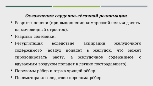 Осложнения сердечно-лёгочной реанимации Разрывы печени (при выполнении компрессий нельзя давить на мечевидный отросток). Разрывы селезёнки. Регургитация вследствие аспирации желудочного содержимого (воздух попадет в желудок, что может спровоцировать рвоту, а желудочное содержимое с вдуваемым воздухом попадет в легкие пострадавшего). Переломы рёбер и отрыв хрящей рёбер. Пневмоторакс вследствие перелома рёбер 