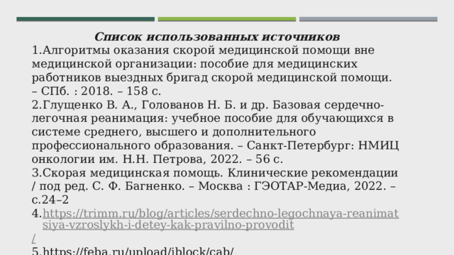 Список использованных источников Алгоритмы оказания скорой медицинской помощи вне медицинской организации: пособие для медицинских работников выездных бригад скорой медицинской помощи. – СПб. : 2018. – 158 с. Глущенко В. А., Голованов Н. Б. и др. Базовая сердечно-легочная реанимация: учебное пособие для обучающихся в системе среднего, высшего и дополнительного профессионального образования. – Санкт-Петербург: НМИЦ онкологии им. Н.Н. Петрова, 2022. – 56 с. Скорая медицинская помощь. Клинические рекомендации / под ред. С. Ф. Багненко. – Москва : ГЭОТАР-Медиа, 2022. – с.24–2 https://trimm.ru/blog/articles/serdechno-legochnaya-reanimatsiya-vzroslykh-i-detey-kak-pravilno-provodit / https://feba.ru/upload/iblock/cab/qhjpewffew3nhchqfbvynh3v0ta9o8z4/Metodicheskie-rekomendatsii-osnovnye-printsipy-provedeniya-serdechno_legochnoy-reanimatsii.pdf 