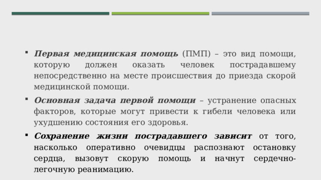 Первая медицинская помощь (ПМП) – это вид помощи, которую должен оказать человек пострадавшему непосредственно на месте происшествия до приезда скорой медицинской помощи. Основная задача первой помощи – устранение опасных факторов, которые могут привести к гибели человека или ухудшению состояния его здоровья.  Сохранение жизни пострадавшего зависит от того, насколько оперативно очевидцы распознают остановку сердца, вызовут скорую помощь и начнут сердечно-легочную реанимацию. 