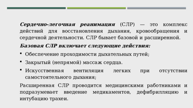 Сердечно-легочная реанимация (СЛР) — это комплекс действий для восстановления дыхания, кровообращения и сердечной деятельности. СЛР бывает базовой и расширенной. Базовая СЛР включает следующие действия: Обеспечение проходимости дыхательных путей; Закрытый (непрямой) массаж сердца. Искусственная вентиляция легких при отсутствии самостоятельного дыхания; Расширенная СЛР проводится медицинскими работниками и подразумевает введение медикаментов, дефибрилляцию и интубацию трахеи. 