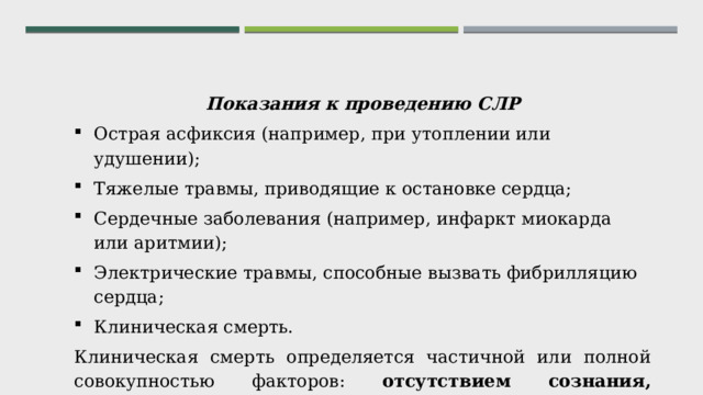 Показания к проведению СЛР Острая асфиксия (например, при утоплении или удушении); Тяжелые травмы, приводящие к остановке сердца; Сердечные заболевания (например, инфаркт миокарда или аритмии); Электрические травмы, способные вызвать фибрилляцию сердца; Клиническая смерть. Клиническая смерть определяется частичной или полной совокупностью факторов: отсутствием сознания, самостоятельного дыхания, пульса , бледностью или синюшной окраской кожных покровов, расширенными зрачками и отсутствием их реакции на свет. 
